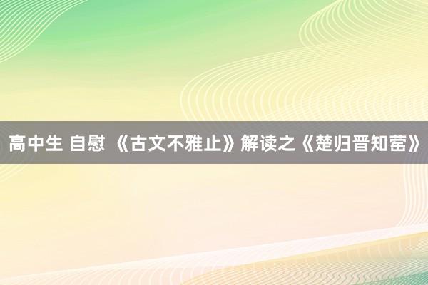 高中生 自慰 《古文不雅止》解读之《楚归晋知䓨》