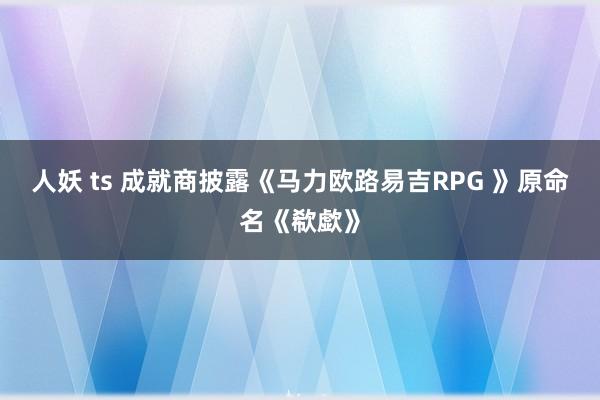 人妖 ts 成就商披露《马力欧路易吉RPG 》原命名《欷歔》