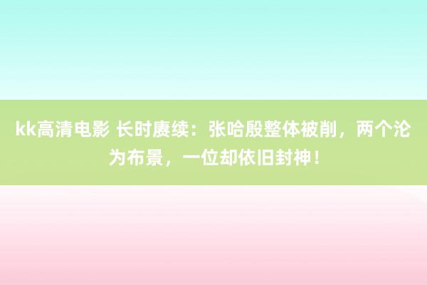 kk高清电影 长时赓续：张哈殷整体被削，两个沦为布景，一位却依旧封神！