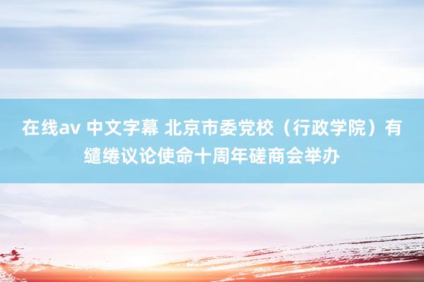 在线av 中文字幕 北京市委党校（行政学院）有缱绻议论使命十周年磋商会举办