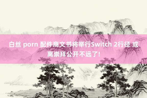 白丝 porn 配件商文书将举行Switch 2行径 或离崇拜公开不远了!