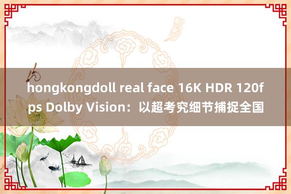 hongkongdoll real face 16K HDR 120fps Dolby Vision：以超考究细节捕捉全国