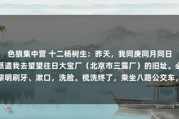 色狼集中营 十二杨树生：昨天，我同庚同月同日的异父异母的亲兄弟，派遣我去望望往日大宝厂（北京市三露厂）的旧址。必须安排。今天黎明刷牙、漱口，洗脸。梳洗终了，乘坐八路公交车，幸福大街北口下车。从东壁街向西直行...