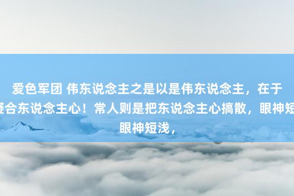 爱色军团 伟东说念主之是以是伟东说念主，在于能凝合东说念主心！常人则是把东说念主心搞散，眼神短浅，