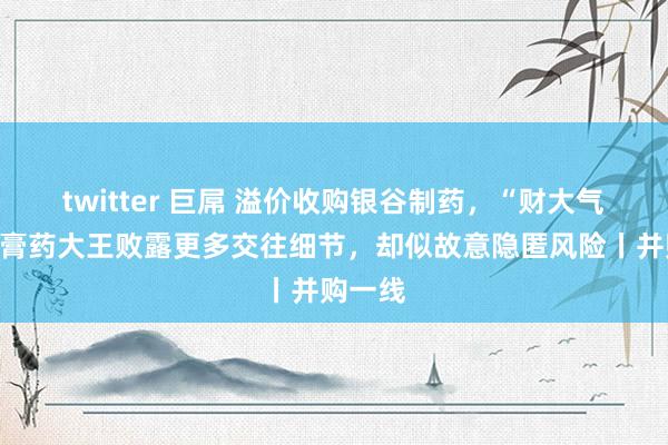 twitter 巨屌 溢价收购银谷制药，“财大气粗”的膏药大王败露更多交往细节，却似故意隐匿风险丨并购一线