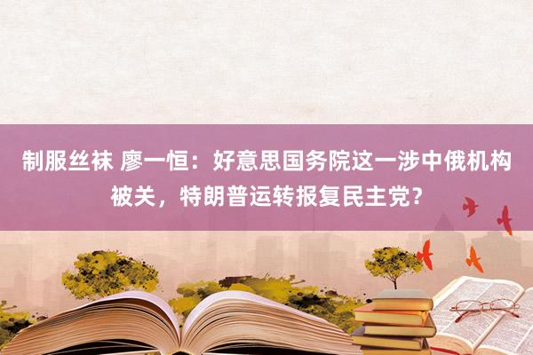 制服丝袜 廖一恒：好意思国务院这一涉中俄机构被关，特朗普运转报复民主党？