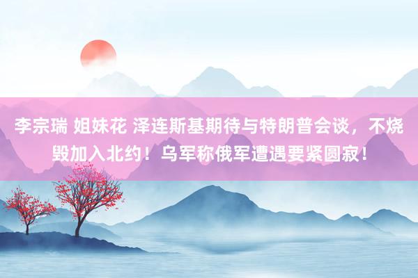 李宗瑞 姐妹花 泽连斯基期待与特朗普会谈，不烧毁加入北约！乌军称俄军遭遇要紧圆寂！