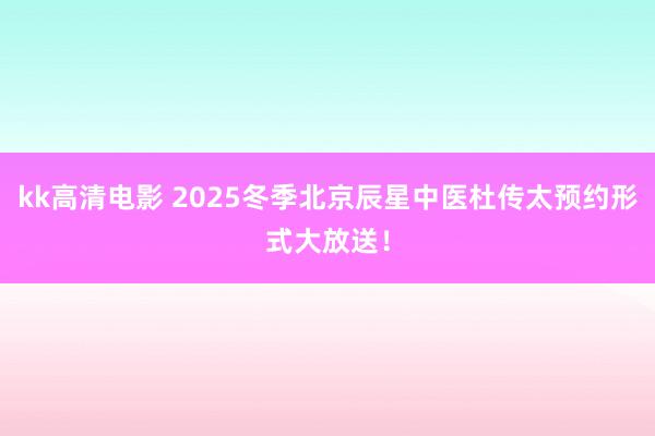 kk高清电影 2025冬季北京辰星中医杜传太预约形式大放送！