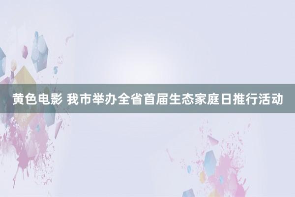 黄色电影 我市举办全省首届生态家庭日推行活动