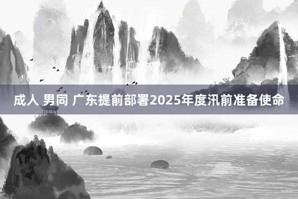 成人 男同 广东提前部署2025年度汛前准备使命