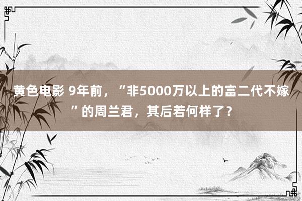 黄色电影 9年前，“非5000万以上的富二代不嫁”的周兰君，其后若何样了？