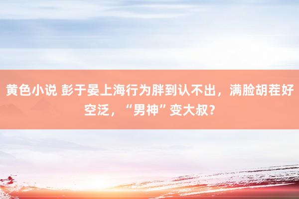 黄色小说 彭于晏上海行为胖到认不出，满脸胡茬好空泛，“男神”变大叔？