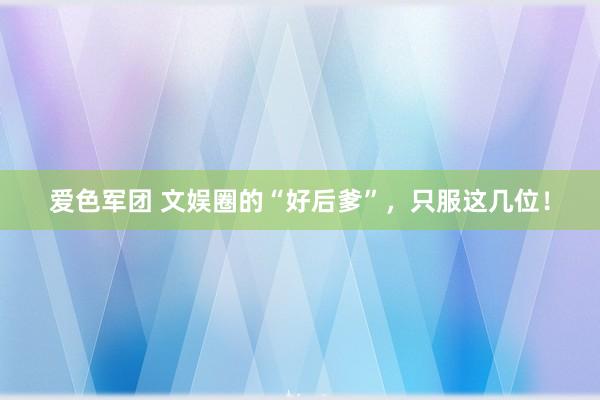 爱色军团 文娱圈的“好后爹”，只服这几位！