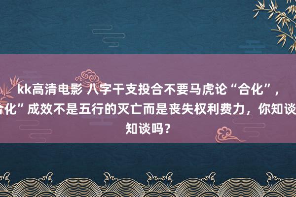 kk高清电影 八字干支投合不要马虎论“合化”，“合化”成效不是五行的灭亡而是丧失权利费力，你知谈吗？