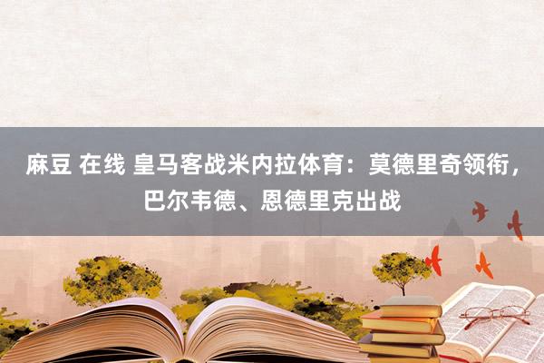 麻豆 在线 皇马客战米内拉体育：莫德里奇领衔，巴尔韦德、恩德里克出战