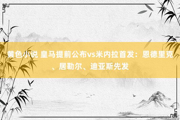 黄色小说 皇马提前公布vs米内拉首发：恩德里克、居勒尔、迪亚斯先发