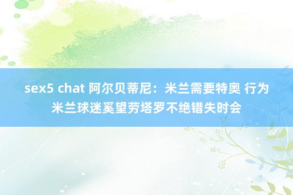 sex5 chat 阿尔贝蒂尼：米兰需要特奥 行为米兰球迷奚望劳塔罗不绝错失时会