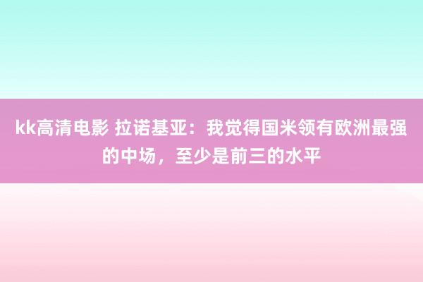 kk高清电影 拉诺基亚：我觉得国米领有欧洲最强的中场，至少是前三的水平