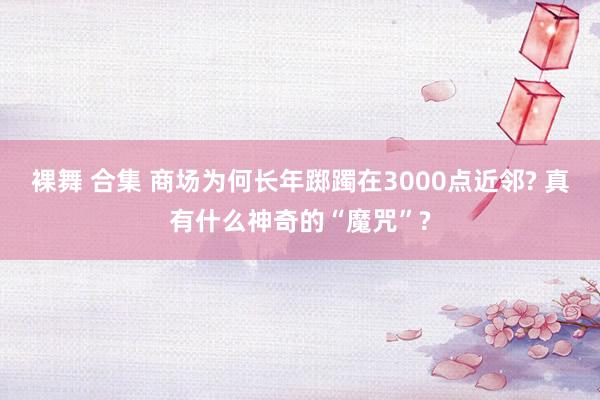 裸舞 合集 商场为何长年踯躅在3000点近邻? 真有什么神奇的“魔咒”?