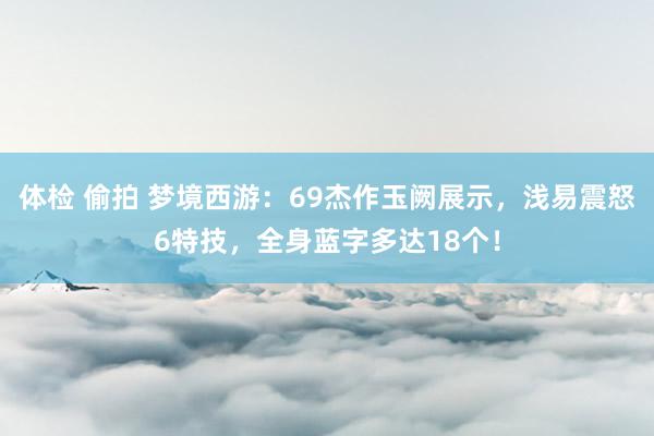 体检 偷拍 梦境西游：69杰作玉阙展示，浅易震怒6特技，全身蓝字多达18个！