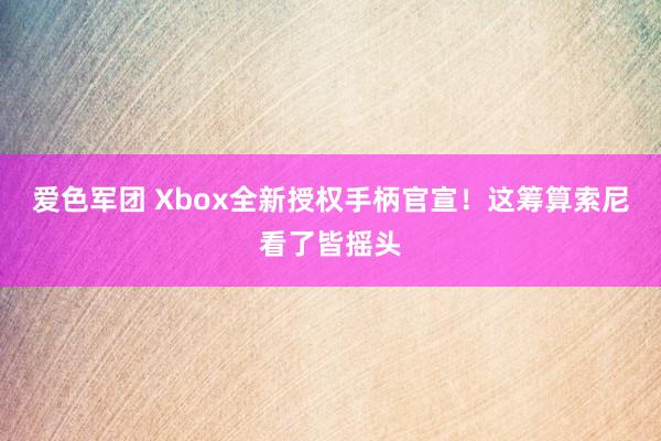 爱色军团 Xbox全新授权手柄官宣！这筹算索尼看了皆摇头