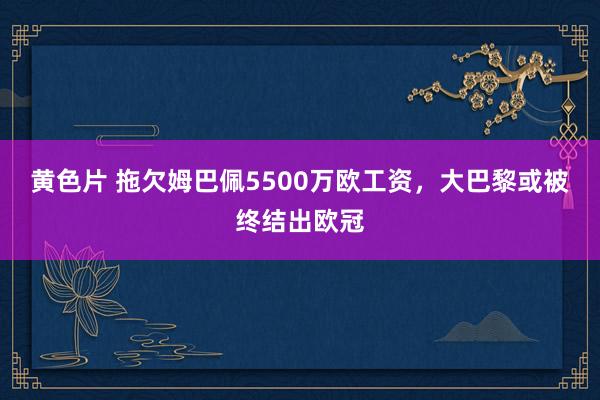 黄色片 拖欠姆巴佩5500万欧工资，大巴黎或被终结出欧冠