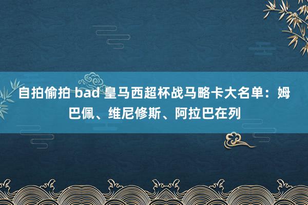 自拍偷拍 bad 皇马西超杯战马略卡大名单：姆巴佩、维尼修斯、阿拉巴在列