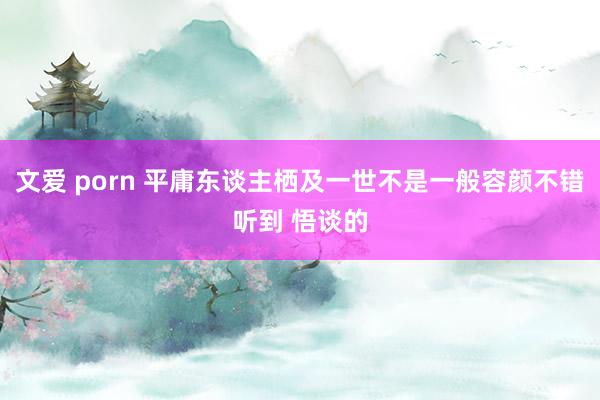 文爱 porn 平庸东谈主栖及一世不是一般容颜不错听到 悟谈的