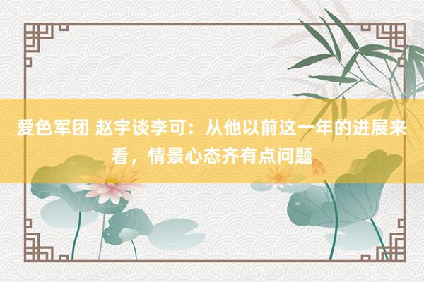 爱色军团 赵宇谈李可：从他以前这一年的进展来看，情景心态齐有点问题