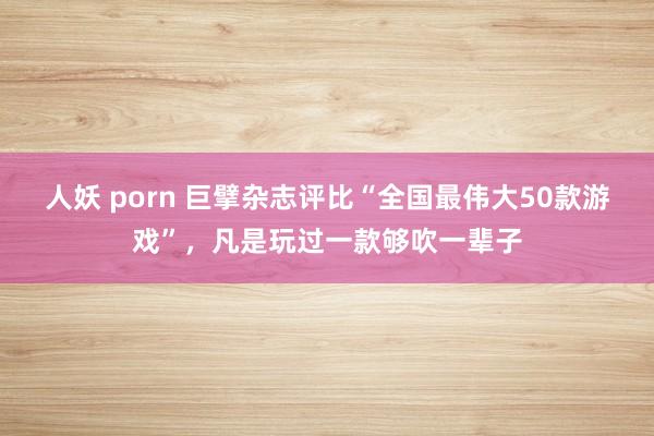 人妖 porn 巨擘杂志评比“全国最伟大50款游戏”，凡是玩过一款够吹一辈子