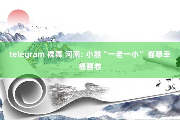 telegram 裸舞 河南: 小器“一老一小” 描摹幸福画卷