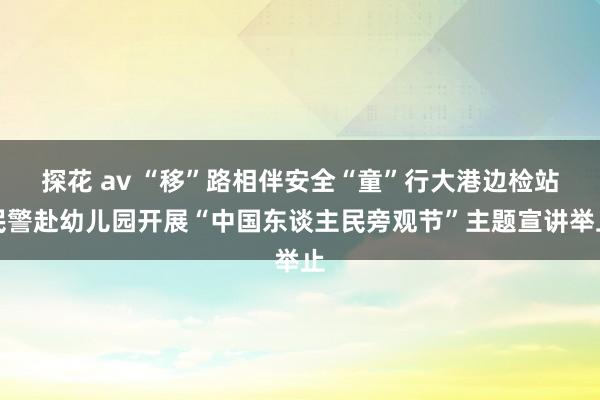 探花 av “移”路相伴安全“童”行大港边检站民警赴幼儿园开展“中国东谈主民旁观节”主题宣讲举止