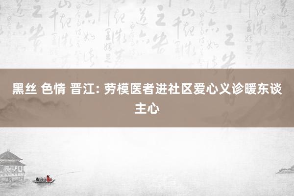 黑丝 色情 晋江: 劳模医者进社区爱心义诊暖东谈主心