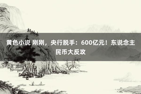 黄色小说 刚刚，央行脱手：600亿元！东说念主民币大反攻