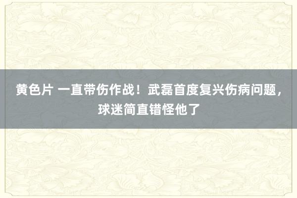 黄色片 一直带伤作战！武磊首度复兴伤病问题，球迷简直错怪他了