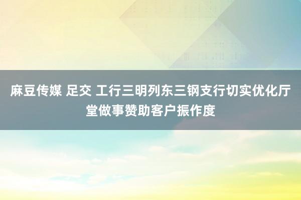 麻豆传媒 足交 工行三明列东三钢支行切实优化厅堂做事赞助客户振作度