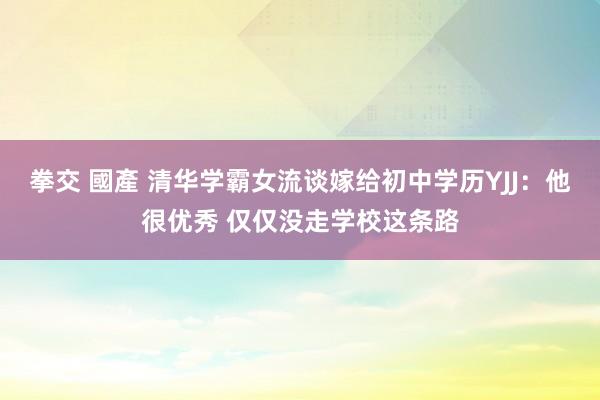 拳交 國產 清华学霸女流谈嫁给初中学历YJJ：他很优秀 仅仅没走学校这条路