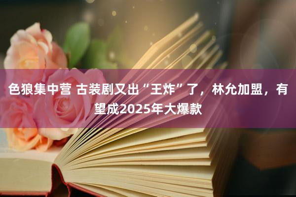 色狼集中营 古装剧又出“王炸”了，林允加盟，有望成2025年大爆款