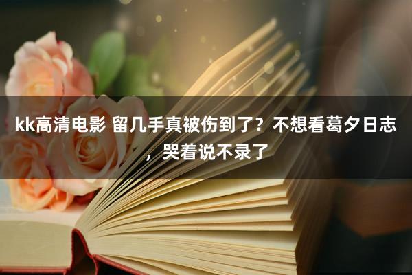 kk高清电影 留几手真被伤到了？不想看葛夕日志，哭着说不录了