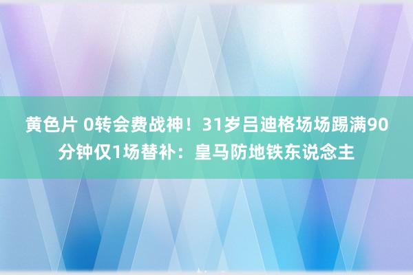 黄色片 0转会费战神！31岁吕迪格场场踢满90分钟仅1场替补：皇马防地铁东说念主