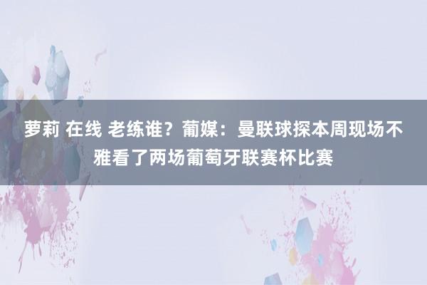 萝莉 在线 老练谁？葡媒：曼联球探本周现场不雅看了两场葡萄牙联赛杯比赛