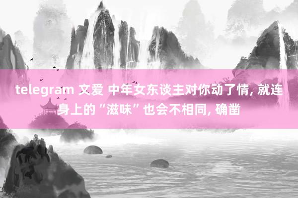 telegram 文爱 中年女东谈主对你动了情， 就连身上的“滋味”也会不相同， 确凿