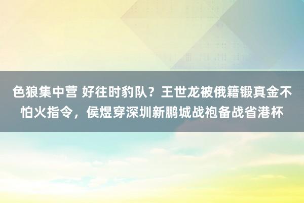 色狼集中营 好往时豹队？王世龙被俄籍锻真金不怕火指令，侯煜穿深圳新鹏城战袍备战省港杯