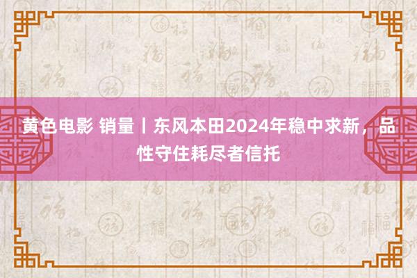 黄色电影 销量丨东风本田2024年稳中求新，品性守住耗尽者信托