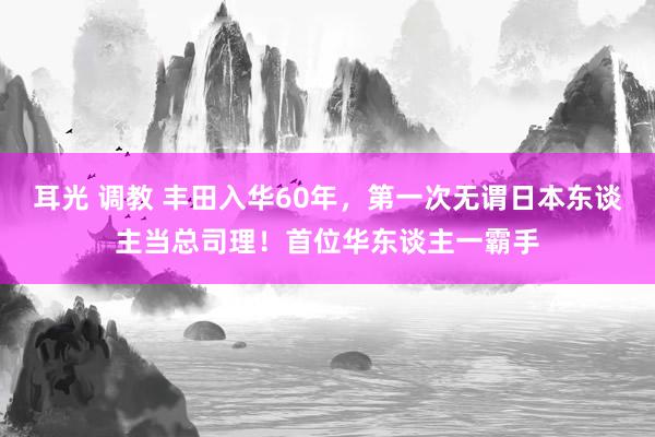 耳光 调教 丰田入华60年，第一次无谓日本东谈主当总司理！首位华东谈主一霸手