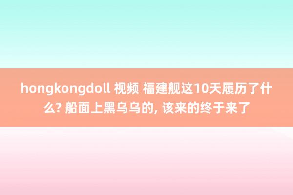 hongkongdoll 视频 福建舰这10天履历了什么? 船面上黑乌乌的， 该来的终于来了