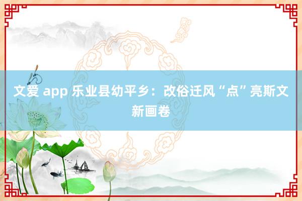 文爱 app 乐业县幼平乡：改俗迁风“点”亮斯文新画卷