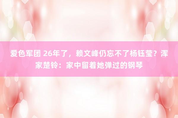 爱色军团 26年了，赖文峰仍忘不了杨钰莹？浑家楚铃：家中留着她弹过的钢琴