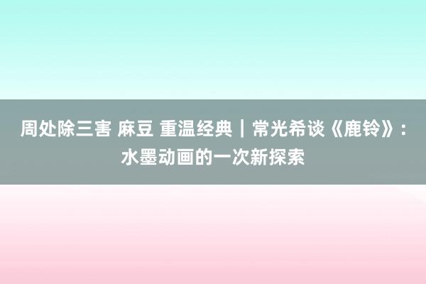 周处除三害 麻豆 重温经典｜常光希谈《鹿铃》：水墨动画的一次新探索