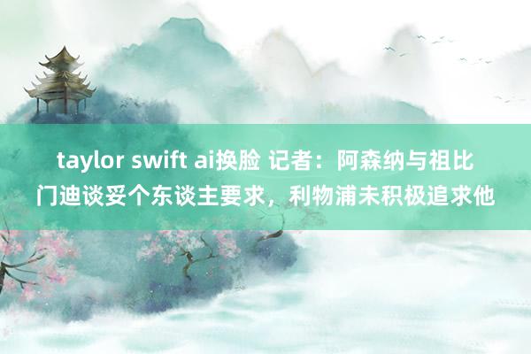 taylor swift ai换脸 记者：阿森纳与祖比门迪谈妥个东谈主要求，利物浦未积极追求他